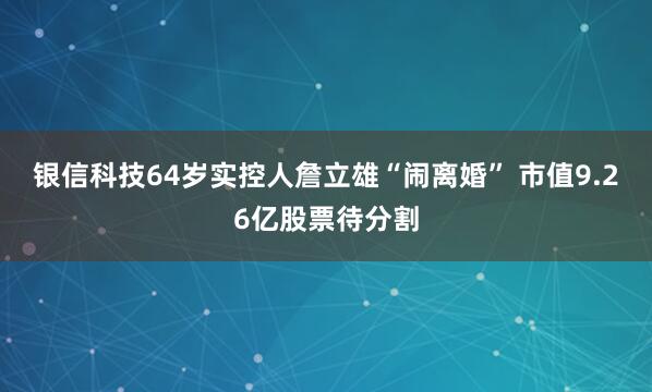 银信科技64岁实控人詹立雄“闹离婚” 市值9.26亿股票待分割