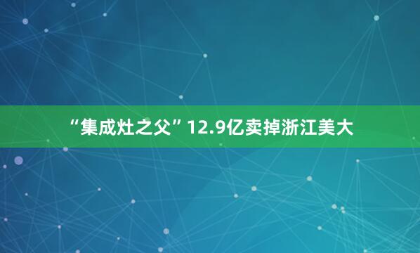 “集成灶之父”12.9亿卖掉浙江美大