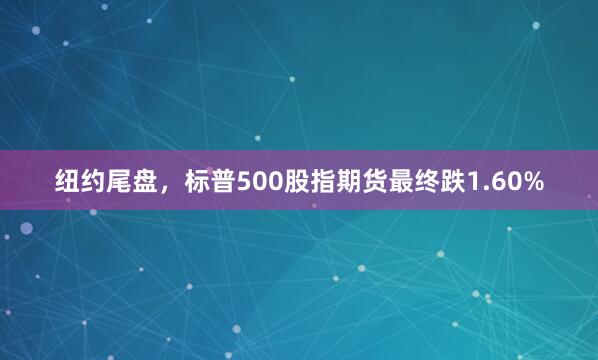 纽约尾盘，标普500股指期货最终跌1.60%