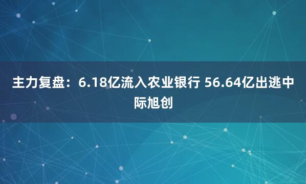主力复盘:6.18亿流入农业银行 56.64亿出逃中际旭创