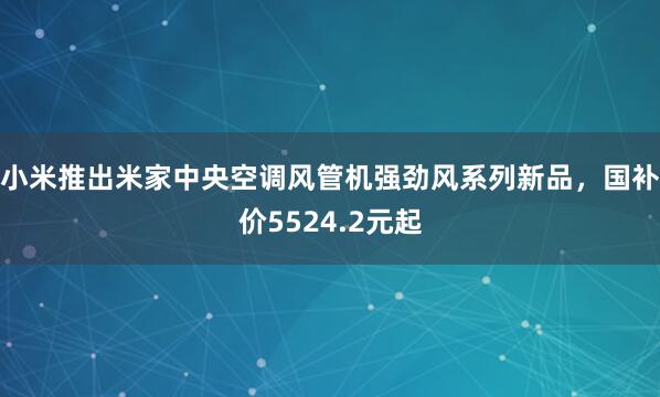 小米推出米家中央空调风管机强劲风系列新品，国补价5524.2元起