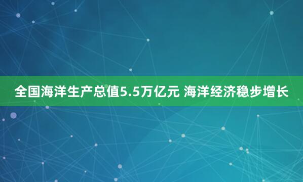 全国海洋生产总值5.5万亿元 海洋经济稳步增长