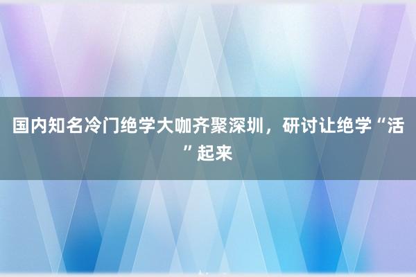 国内知名冷门绝学大咖齐聚深圳，研讨让绝学“活”起来