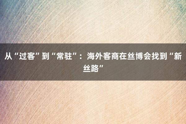 从“过客”到“常驻”：海外客商在丝博会找到“新丝路”