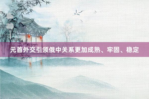 元首外交引领俄中关系更加成熟、牢固、稳定