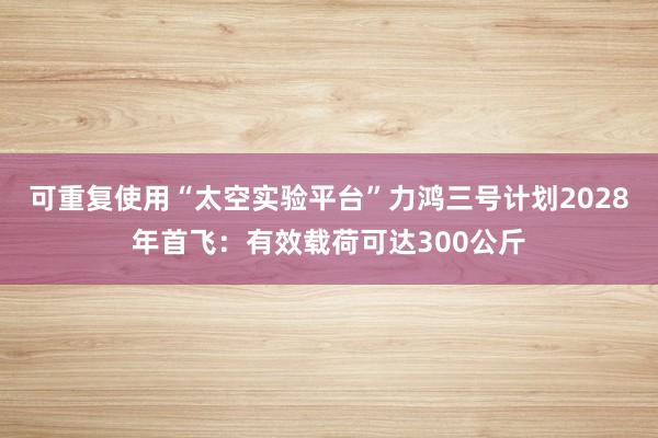 可重复使用“太空实验平台”力鸿三号计划2028年首飞：有效载荷可达300公斤
