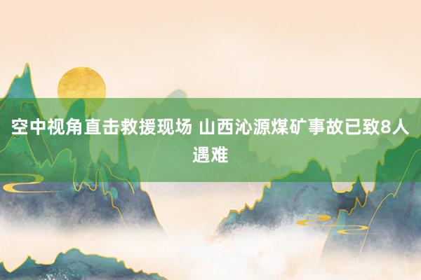 空中视角直击救援现场 山西沁源煤矿事故已致8人遇难