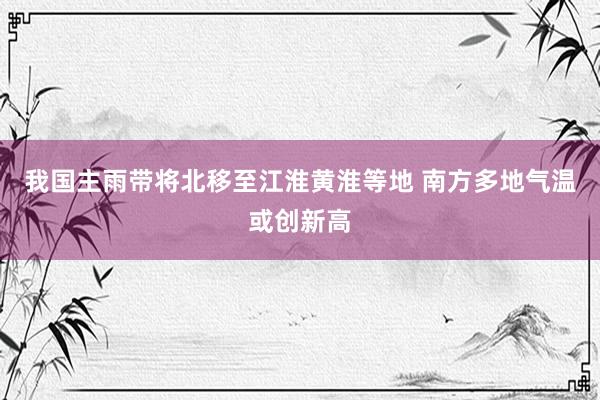 我国主雨带将北移至江淮黄淮等地 南方多地气温或创新高