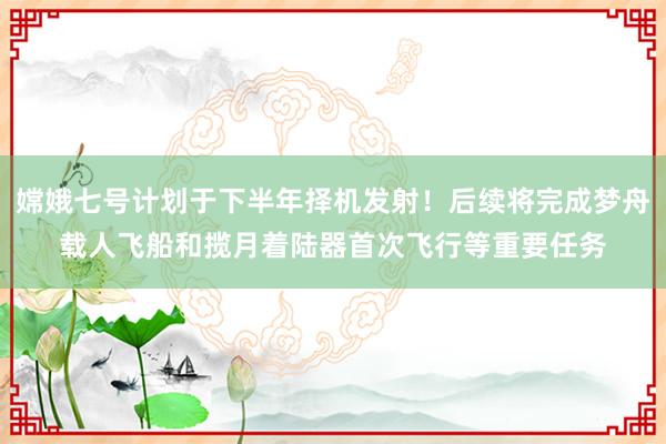 嫦娥七号计划于下半年择机发射！后续将完成梦舟载人飞船和揽月着陆器首次飞行等重要任务