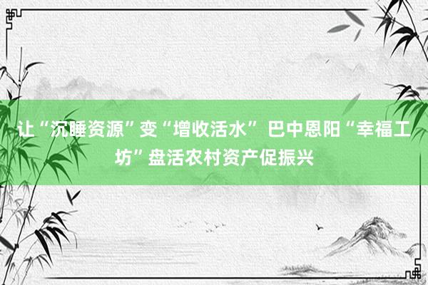 让“沉睡资源”变“增收活水” 巴中恩阳“幸福工坊”盘活农村资产促振兴
