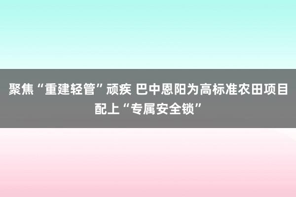 聚焦“重建轻管”顽疾 巴中恩阳为高标准农田项目配上“专属安全锁”