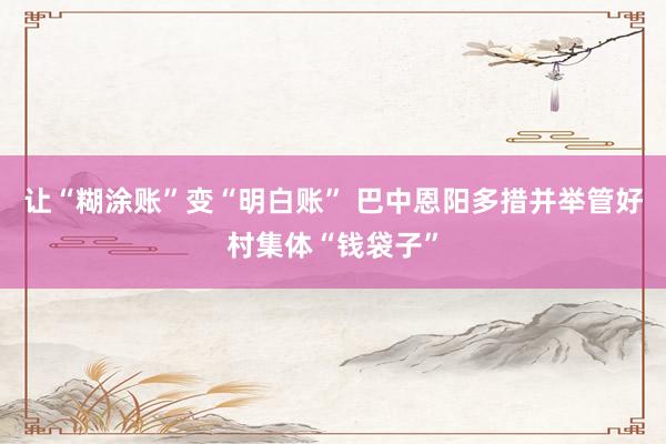 让“糊涂账”变“明白账” 巴中恩阳多措并举管好村集体“钱袋子”