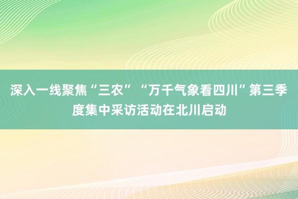 深入一线聚焦“三农” “万千气象看四川”第三季度集中采访活动在北川启动