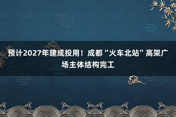 预计2027年建成投用！成都“火车北站”高架广场主体结构完工