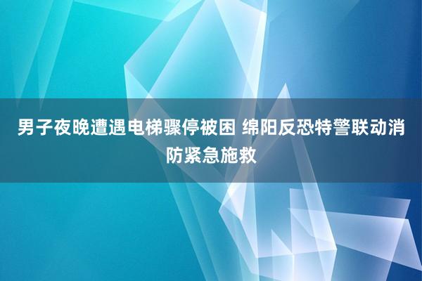 男子夜晚遭遇电梯骤停被困 绵阳反恐特警联动消防紧急施救