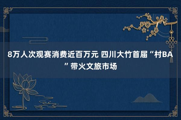 8万人次观赛消费近百万元 四川大竹首届“村BA”带火文旅市场