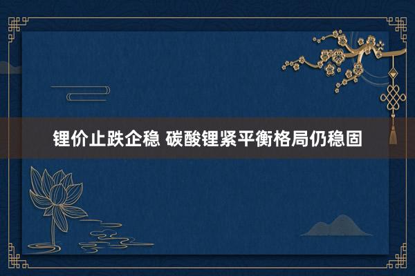 锂价止跌企稳 碳酸锂紧平衡格局仍稳固