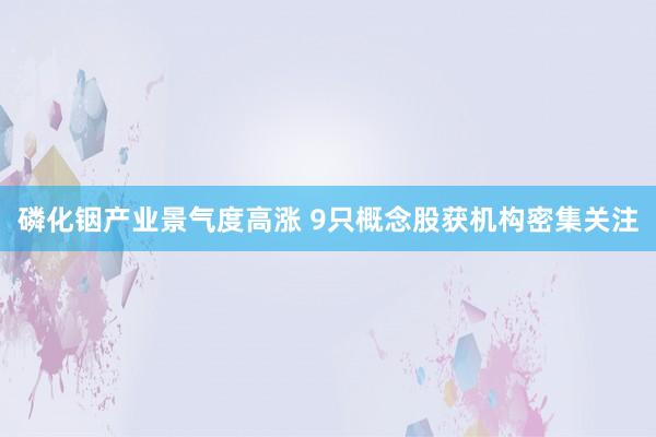 磷化铟产业景气度高涨 9只概念股获机构密集关注