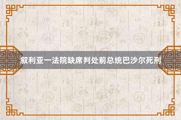 叙利亚一法院缺席判处前总统巴沙尔死刑