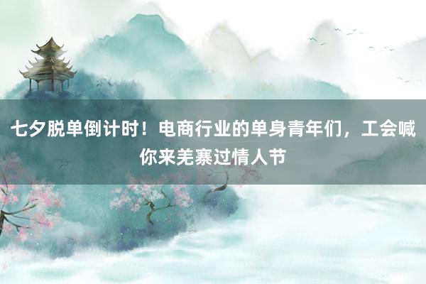 七夕脱单倒计时！电商行业的单身青年们，工会喊你来羌寨过情人节