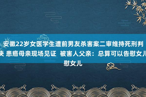 安徽22岁女医学生遭前男友杀害案二审维持死刑判决 患癌母亲现场见证  被害人父亲：总算可以告慰女儿