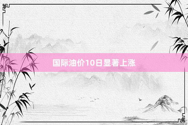 国际油价10日显著上涨
