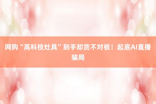 网购“高科技灶具”到手却货不对板！起底AI直播骗局