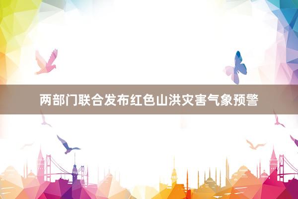 两部门联合发布红色山洪灾害气象预警