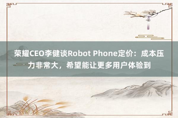 荣耀CEO李健谈Robot Phone定价：成本压力非常大，希望能让更多用户体验到