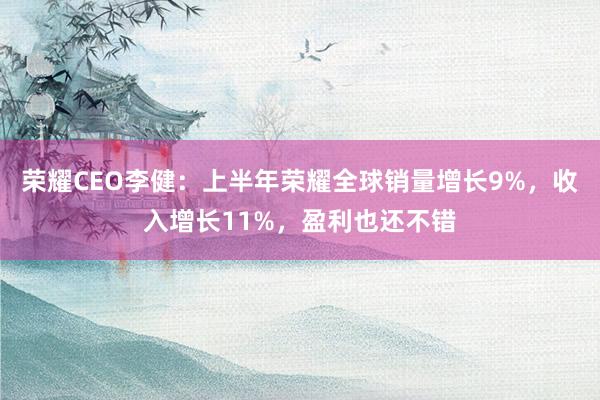 荣耀CEO李健：上半年荣耀全球销量增长9%，收入增长11%，盈利也还不错