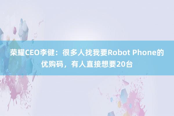 荣耀CEO李健：很多人找我要Robot Phone的优购码，有人直接想要20台