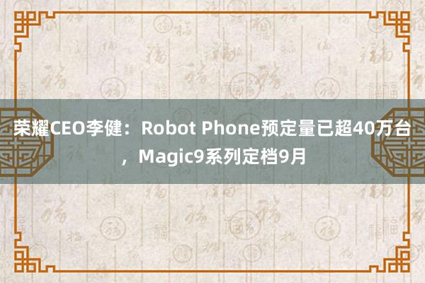 荣耀CEO李健：Robot Phone预定量已超40万台，Magic9系列定档9月