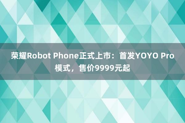 荣耀Robot Phone正式上市：首发YOYO Pro模式，售价9999元起