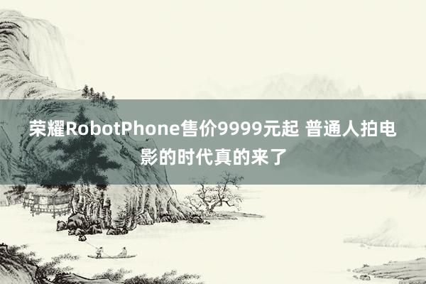 荣耀RobotPhone售价9999元起 普通人拍电影的时代真的来了