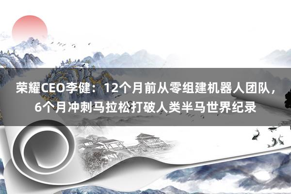 荣耀CEO李健：12个月前从零组建机器人团队，6个月冲刺马拉松打破人类半马世界纪录