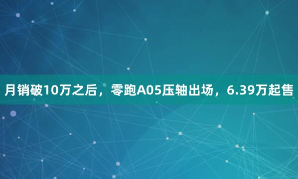 月销破10万之后，零跑A05压轴出场，6.39万起售