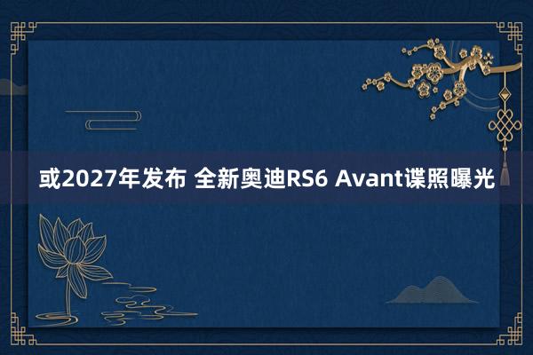 或2027年发布 全新奥迪RS6 Avant谍照曝光