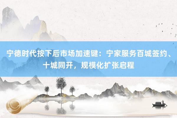 宁德时代按下后市场加速键：宁家服务百城签约、十城同开，规模化扩张启程