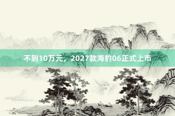 不到10万元，2027款海豹06正式上市