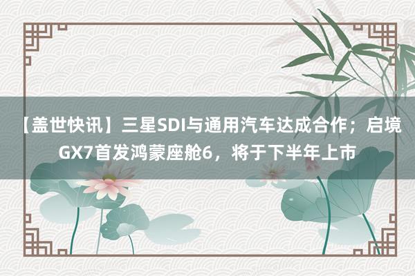 【盖世快讯】三星SDI与通用汽车达成合作；启境GX7首发鸿蒙座舱6，将于下半年上市