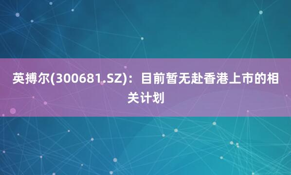 英搏尔(300681.SZ)：目前暂无赴香港上市的相关计划