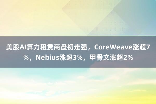 美股AI算力租赁商盘初走强，CoreWeave涨超7%，Nebius涨超3%，甲骨文涨超2%