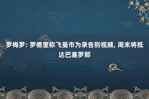 罗梅罗: 罗德里称飞曼市为录告别视频, 周末将抵达巴塞罗那