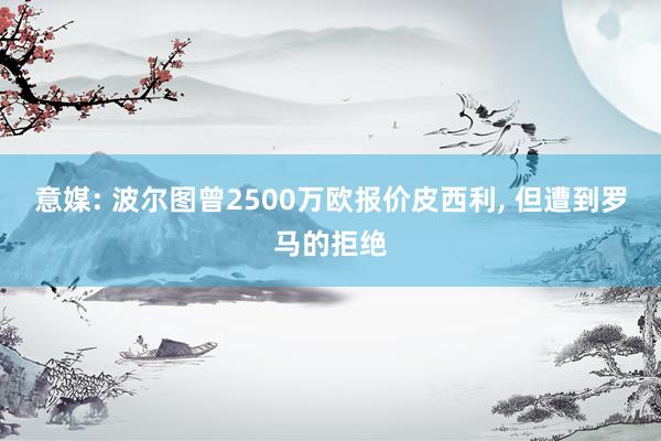 意媒: 波尔图曾2500万欧报价皮西利, 但遭到罗马的拒绝