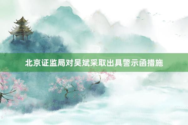 北京证监局对吴斌采取出具警示函措施