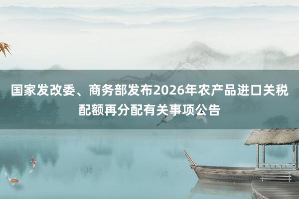 国家发改委、商务部发布2026年农产品进口关税配额再分配有关事项公告