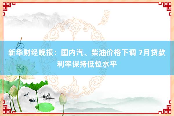 新华财经晚报：国内汽、柴油价格下调 7月贷款利率保持低位水平