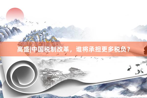 高盛|中国税制改革，谁将承担更多税负？