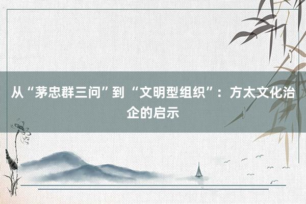 从“茅忠群三问”到 “文明型组织”：方太文化治企的启示