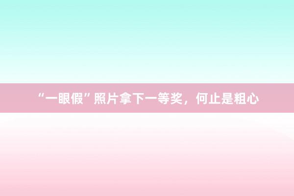 “一眼假”照片拿下一等奖，何止是粗心